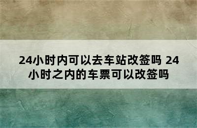24小时内可以去车站改签吗 24小时之内的车票可以改签吗